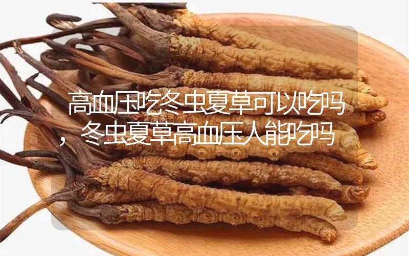 高血壓吃冬蟲夏草可以吃嗎？冬蟲夏草高血壓人能吃嗎？