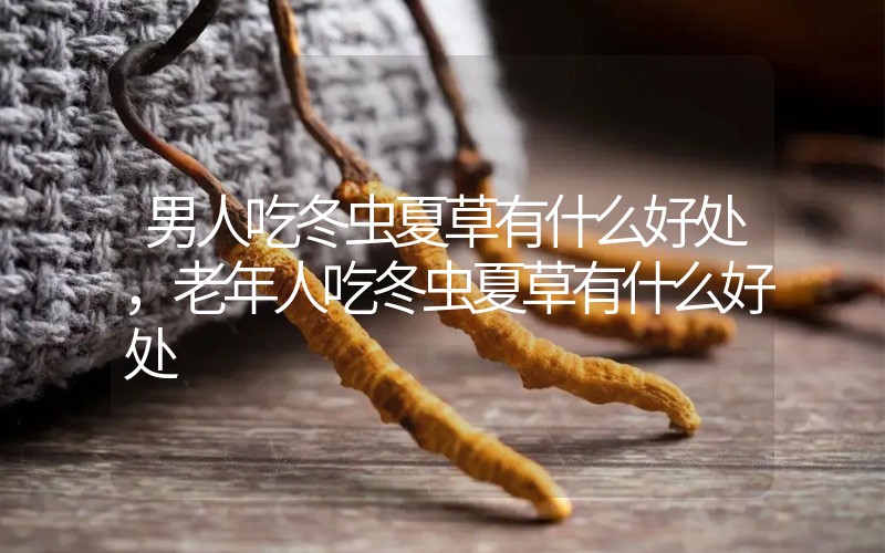 男人吃冬蟲夏草有什么好處，老年人吃冬蟲夏草有什么好處